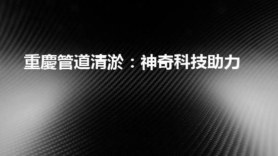重慶管道清淤：神奇科技助力，瞬間解決城市下水道難題！